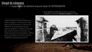 Llegó la cámara
• A partir de la cámara oscura nace la FOTOGRAFÍA
Joseph Nicéphore Niépce (Chalon-sur-
Saône, Borgoña, 7 de marzo de 1765 -
Saint-Loup-de-Varennes, 5 de julio de
1833) fue un terrateniente francés,
químico, litógrafo y científico aficionado
que inventó, junto a su hermano, un
motor para barcos (el pireolóforo, 1807) y,
junto con Daguerre, el primer proceso
fotográfico exitoso que se conoce.
• Vista desde la ventana en Le Gras. La primera
fotografía creada por Nicéphore Niépce en 1826.
 