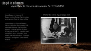 Llegó la cámara
• A partir de la cámara oscura nace la FOTOGRAFÍA
Louis Daguerre inventa el
Daguerrotipo, fotografías impresas
en una superficie de plata pulida.
Louis Daguerre (Cormeilles-en-
Parisis, Valle del Oise, Francia, 18
de noviembre de 1787-Bry-sur-
Marne, Valle del Marne, Francia,
10 de julio de 1851), fue el primer
divulgador de la fotografía, tras
inventar el daguerrotipo, y trabajó
además como pintor y decorador
teatral.
• El taller del artista, daguerrotipo, 1837
 