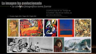 La imagen ha evolucionado
• La cámara fotográfica toma fuerza
La pintura deja de ser “testigo de
la realidad”, deja de ser realista, va
por otros derroteros…
• Finales Siglo XIX / Siglo XX / Siglo XXI
 
