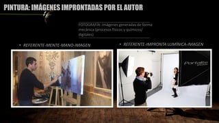 PINTURA: IMÁGENES IMPRONTADAS POR EL AUTOR
• REFERENTE-MENTE-MANO-IMAGEN
FOTOGRAFÍA: imágenes generadas de forma
mecánica (procesos físicos y químicos/
digitales)
• REFERENTE-IMPRONTA LUMÍNICA-IMAGEN
 
