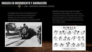 IMAGEN EN MOVIMIENTO Y ANIMACIÓN
(La llegada de un tren a la estación de La
Ciotat) es un documental mudo francés
dirigido por Louis Lumière en 1895 y
presentado por primera vez en enero de 1896.
• CINE = IMÁGENES ANIMADAS+SONIDO
Oswald el conejo afortunado (en inglés
"Oswald the lucky rabbit") es un personaje
creado por Disney y Ub Iwerks para una serie
de cortometrajes de animación que fueron
distribuidos por los estudios Universal en los
años 1920 y 1930.
 