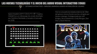 LAS NUEVAS TECNOLOGÍAS Y EL INICIO DEL AUDIO VISUAL INTERACTIVO (1960)
Space Invaders (スペースインベーダー Supēsu
Inbēdā?) es un videojuego de arcade diseñado
por Toshihiro Nishikado y lanzado al mercado
en 1978.
• ENTORNOS INTERACTIVOS = IMÁGENES ANIMADAS+SONIDO+INTERACCIÓN DEL USUARIO
Tron es una película estadounidense de 1982
del género ciencia ficción escrita y dirigida por
Steven Lisberger. Protagonizada por Jeff
Bridges, Bruce Boxleitner, Cindy Morgan, Dan
Shor y David Warner.
 