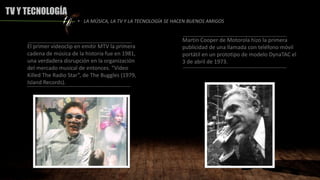 TV Y TECNOLOGÍA
El primer videoclip en emitir MTV la primera
cadena de música de la historia fue en 1981,
una verdadera disrupción en la organización
del mercado musical de entonces. “Video
Killed The Radio Star”, de The Buggles (1979,
Island Records).
• LA MÚSICA, LA TV Y LA TECNOLOGÍA SE HACEN BUENOS AMIGOS
Martin Cooper de Motorola hizo la primera
publicidad de una llamada con teléfono móvil
portátil en un prototipo de modelo DynaTAC el
3 de abril de 1973.
 