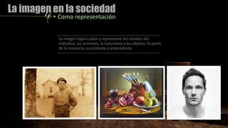 La imagen en la sociedad
• Como representación
La imagen logra captar y representar los estados del
individuo, los animales, la naturaleza y los objetos. Es parte
de la memoria, es contexto y antecedente.
 