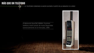 MÁS QUE UN TELÉFONO
El Motorola DynaTAC 8000X. El primer
teléfono móvil celular de mano disponible
comercialmente en el mercado, 1984.
• EL TELÉFONO COMIENZA A HACER UN PAPEL FUERTE EN LA IMAGEN Y EL VIDEO
 