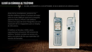 LLEGÓ LA CÁMARA AL TELÉFONO
Antes de los smartphones, existieron los
híbridos teléfono-cámara. El primero de todos
salió en el año 2000 por parte de la compañía
japonesa Sharp y J-Phone. Este teléfono-
cámara era capaz de tomar fotografías con una
resolución de 0.1 megapixeles para un display
de 256 colores.
El teléfono se llamaba J-SH04 y tenía
capacidad para almacenar 500 números de
teléfono. También contaba con acceso a la
web y una batería de litio que soportaba 125
minutos de llamadas.
• EN 2001, JUSTAMENTE EL 11 DE SEPTIEMBRE, SE DA EL BOOM DE LOS VIDEOCELULARES
 