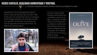 REDES SOCILES, REALIDAD AUMENTADA Y VIRTUAL
• EL TELÉFONO COMIENZA A HACER UN PAPEL FUERTE EN LA IMAGEN Y EL VIDEO
Jawed Karim, fue el encargado de subir el
primer video de YouTube, que se titular “Met
at the zoo” y lo muestra tal cual en el zoológico
de San Diego visitando a los animales y frente
a un elefante. El clip tiene una duración de
solo 19 segundos y termina con la frase, “es
todo lo que hay que decir”.
El primer largometraje
filmado enteramente con
un teléfono celular en el
2011. La película, titulada
"Olive", fue filmada con
un teléfono multifunción
Nokia N8 que tenía una
cámara integrada de alta
resolución. Se le adaptó
un lente de 35 mm para
obtener mayor
profundidad de campo.
 