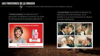 - Función conativa: se relaciona con la
persuasión. Su objetivo es convencer. Se utiliza
con frecuencia en los mensajes publicitarios.
- Función Fática: busca llamar la atención. Se
observa en el uso de contrastes, en los
tamaños y es un recurso frecuente en algunos
mensajes publicitarios.
LAS FUNCIONES DE LA IMAGEN
• Es posible identificar diferentes funciones en las imágenes, estas son:
 