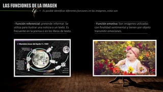 - Función referencial: pretende informar. Se
utiliza para ilustrar una noticia o un texto. Es
frecuente en la prensa o en los libros de texto.
- Función emotiva: Son imágenes utilizadas
con finalidad sentimental y tienen por objeto
transmitir emociones.
LAS FUNCIONES DE LA IMAGEN
• Es posible identificar diferentes funciones en las imágenes, estas son:
 