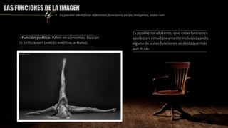 - Función poética: Valen en sí mismas. Buscan
la belleza con sentido estético, artístico.
Es posible no obstante, que estas funciones
aparezcan simultáneamente incluso cuando
alguna de estas funciones se destaque más
que otras.
LAS FUNCIONES DE LA IMAGEN
• Es posible identificar diferentes funciones en las imágenes, estas son:
 