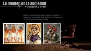 La imagen en la sociedad
• Exaltación y poder
Desde la antigüedad, el hombre siempre ha querido
representar su estatus y poder a través de la imagen, es
sinónimo de grandeza y vanguardia
 