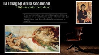 La imagen en la sociedad
• Representación de lo divino
¿Y por qué no mostrar esos momentos mágicos, divinos y
alegóricos que la humanidad ha vivido? El hombre sabe que
la imagen dice más, dependiendo del entorno donde se
proyecte.
 