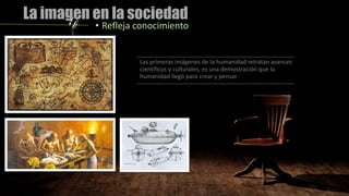 La imagen en la sociedad
• Refleja conocimiento
Las primeras imágenes de la humanidad retratan avances
científicos y culturales, es una demostración que la
humanidad llegó para crear y pensar.
 