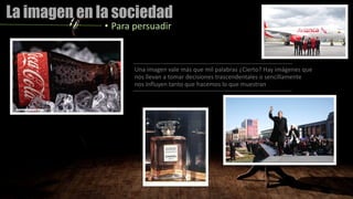 La imagen en la sociedad
• Para persuadir
Una imagen vale más que mil palabras ¿Cierto? Hay imágenes que
nos llevan a tomar decisiones trascendentales o sencillamente
nos influyen tanto que hacemos lo que muestran
 