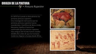 ORIGEN DE LA PINTURA
• Pintura Rupestre
En 1879 fue cuando se descubrieron las
primeras pinturas rupestres.
Una investigación demuestra que las
primeras pinturas rupestres fueron
neandertales. Científicos de Reino Unido,
Alemania, España y Francia han
confirmado que las pinturas rupestres
más antiguas del mundo fueron creadas
20.000 años antes de que los humanos
modernos llegaran a Europa desde África.
 