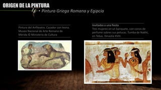 ORIGEN DE LA PINTURA
• Pintura Griega Romana y Egipcia
Pintura del Anfiteatro. Cazador con leona.
Museo Nacional de Arte Romano de
Mérida © Ministerio de Cultura
Invitadas a una fiesta
Tres mujeres en un banquete, con conos de
perfume sobres sus pelucas. Tumba de Nakht,
en Tebas. Dinastía XVIII.
 