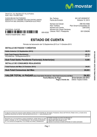 Otecel S.A. / Av. República E7-16 y la Pradera.
Quito / RUC 1791256115001
SUSAN MELINA PAZ PAREDES
BABAHOYO 214 Y SIBAMBE SECTOR CENTRO UNIDAD
EDUCATIVA ABC DIAGONAL A EMPRESA ELECTRICA

No. Factura
Fecha de Emisión

001-327-003926747
Octubre 12, 2013

Número de Celular:
098 453 4095
Plan Tarifario:
Plan Smart Compartidos 22
Número de Cuenta:
22673242
Número de Líneas Celulares:
1
Cédula / RUC / Pasaporte:
0911204246

GUAYAQUIL, GUAYAS

³#!9Q™Â "g2B©¶

005-5O02

75GS121022673242 - 9823

ESTADO DE CUENTA
Período de facturación del 12-Septiembre-2013 al 11-Octubre-2013

DETALLE DE PAGOS Y CRÉDITOS
25,75

Sub-Total Pago(s) Recibido(s)
PICHINCHA - 20/Septiembre/2013

-25,75
-25,75

Sub-Total Saldo Pendiente Factura(s) Anterior(es)

0,00

DETALLE DE CONSUMOS REALIZADOS
Total Factura del Mes (12 Octubre 2013)

24,63

Sub-Total Consumos del Mes

24,63

VALOR TOTAL A PAGAR (Sub-Total Saldo Pendiente + Sub-Total Consumos del Mes)
Fecha Máxima de Pago:
Pago a través de:

24,63

28 de Octubre del 2013
Débito Tarjeta Crédito

El pago de su factura de consumo puede realizarlo a través de las ventanillas de: Servipagos, Produbanco, Banco del Pichincha, Wester Union y a través de las
siguientes direcciones de Internet: www.bancopichincha.com.ec y www.produbanco.com

Recuerda que si te encuentras en alguna emergencia, puedes llamar sin costo
desde tu movistar: al 101 a la Policía Nacional, 102 al Cuerpo de Bomberos,
911 a la Central de Emergencias y 123 Consejo de la Niñez y Adolescencia.

Puedes consultar tus puntos Club Movistar en:
Servicio automático de voz sin costo *2582
Página Web: www.movistar.com.ec
Ejecutivo de servicios al cliente de Movistar en locales autorizados

Pág 1

NO VÁLIDO PARA EFECTOS TRIBUTARIOS

Saldo Anterior (12 Septiembre 2013)

 