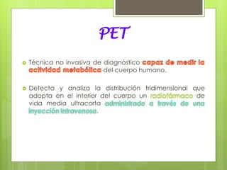 PET
 Técnica no invasiva de diagnóstico
del cuerpo humano.
 Detecta y analiza la distribución tridimensional que
adopta en el interior del cuerpo un de
vida media ultracorta
.
 