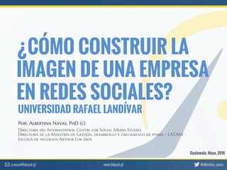 ¿CÓMO CONSTRUIR LA
IMAGEN DE UNA EMPRESA
EN REDES SOCIALES?
Directora del International Centre for Social Media Studies
Directora de la Maestría de Gestión, desarrollo y crecimiento de pymes - LATAM
Escuela de negocios Arthur Lok Jack
Guatemala. Mayo, 2016
Por: Albertina Navas, PhD (c)
UNIVERSIDAD RAFAEL LANDÍVAR
www.lokjack.gt @albertina_navas	
  a.navas@lokjack.gt	
  
 