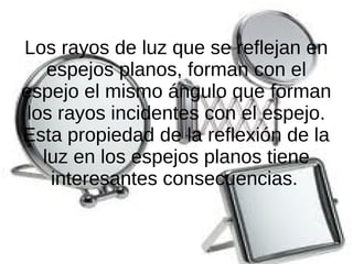 Los rayos de luz que se reflejan en
espejos planos, forman con el
espejo el mismo ángulo que forman
los rayos incidentes con el espejo.
Esta propiedad de la reflexión de la
luz en los espejos planos tiene
interesantes consecuencias.
 