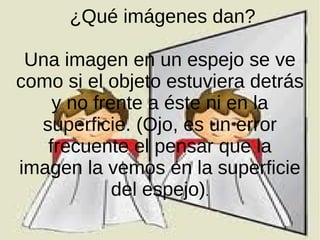 ¿Qué imágenes dan?
Una imagen en un espejo se ve
como si el objeto estuviera detrás
y no frente a éste ni en la
superficie. (Ojo, es un error
frecuente el pensar que la
imagen la vemos en la superficie
del espejo).
 