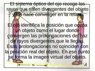 El sistema óptico del ojo recoge los
rayos que salen divergentes del objeto
y los hace converger en la retina.
El ojo identifica la posición que ocupa
un objeto como el lugar donde
convergen las prolongaciones del haz
de rayos divergentes que le llegan.
Esas prolongaciones no coinciden con
la posición real del objeto. En ese punto
se forma la imagen virtual del objeto.
 