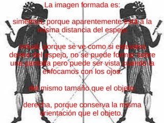 La imagen formada es:
simétrica, porque aparentemente está a la
misma distancia del espejo
virtual, porque se ve como si estuviera
dentro del espejo, no se puede formar sobre
una pantalla pero puede ser vista cuando la
enfocamos con los ojos.
del mismo tamaño que el objeto.
derecha, porque conserva la misma
orientación que el objeto.
 