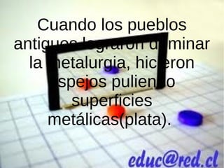Cuando los pueblos
antiguos lograron dominar
la metalurgia, hicieron
espejos puliendo
superficies
metálicas(plata).
 