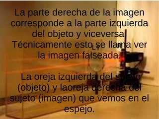 La parte derecha de la imagen
corresponde a la parte izquierda
del objeto y viceversa.
Técnicamente esto se llama ver
la imagen falseada.
La oreja izquierda del sujeto
(objeto) y laoreja derecha del
sujeto (imagen) que vemos en el
espejo.
 