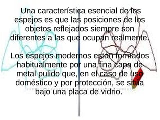 Una característica esencial de los
espejos es que las posiciones de los
objetos reflejados siempre son
diferentes a las que ocupan realmente.
Los espejos modernos están formados
habitualmente por una fina capa de
metal pulido que, en el caso de uso
doméstico y por protección, se sitúa
bajo una placa de vidrio.
 