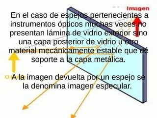En el caso de espejos pertenecientes a
instrumentos ópticos muchas veces no
presentan lámina de vidrio exterior sino
una capa posterior de vidrio u otro
material mecánicamente estable que dé
soporte a la capa metálica.
A la imagen devuelta por un espejo se
la denomina imagen especular.
 