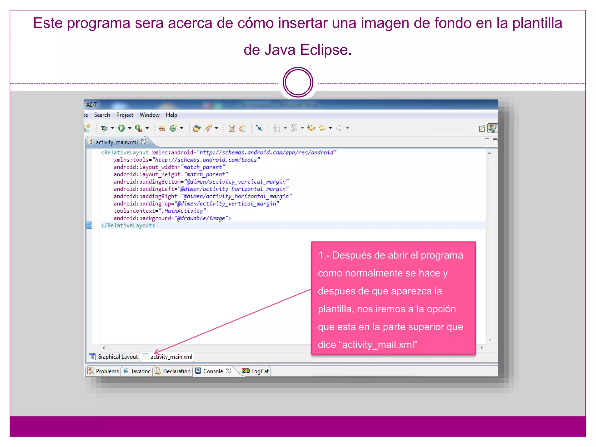 Este programa sera acerca de cómo insertar una imagen de fondo en la plantilla
de Java Eclipse.
1.- Después de abrir el programa
como normalmente se hace y
despues de que aparezca la
plantilla, nos iremos a la opción
que esta en la parte superior que
dice “activity_mail.xml”