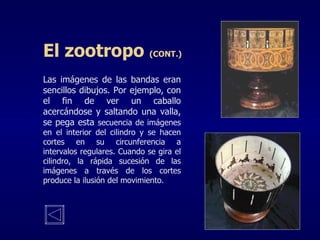 Las imágenes de las bandas eran sencillos dibujos. Por ejemplo, con el fin de ver un caballo acercándose y saltando una valla, se pega esta  secuencia de imágenes en el interior del cilindro y se hacen cortes en su circunferencia a intervalos regulares. Cuando se gira el cilindro, la rápida sucesión de las imágenes a través de los cortes produce la ilusión del movimiento. El zootropo  (CONT.) 