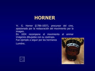 HORNER W . G. Horner   ( 1786-1837), precursor del cine, apasionado por la restauración del movimiento por la imagen. En 1834 recompone el movimiento al animar imágenes dibujadas con su zootropo. Fue ejemplo a seguir por los hermanos Lumi è re . 