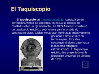 El  taquiscopio  de  consistía en un perfeccionamiento del zoótropo, en el cual el cilindro iba montado sobre un eje horizontal. En 1889 Anschutz construyó un taquiscopio eléctrico, cosmorama para una serie de veinticuatro vistas. Dichas vistas eran iluminadas sucesivamente  por unos tubos Geissler en  forma espiral. Esta idea  constituyó el ultimo paso hacia  la moderna fotografía  estroboscópica. El taquiscopio  eléctrico fue presentado en la  Exposición Universal de Chicago  de 1893. El Taquiscopio Ottomar Anschutz 