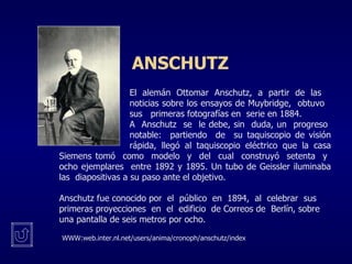 ANSCHUTZ   El alemán Ottomar Anschutz, a partir de las  noticias sobre los ensayos de Muybridge,  obtuvo  sus  primeras fotografías en  serie en 1884.  A  Anschutz  se  le debe, sin  duda, un  progreso  notable:  partiendo  de  su taquiscopio de visión  rápida, llegó al taquiscopio eléctrico que la casa Siemens tomó  como  modelo  y  del  cual  construyó  setenta  y  ocho ejemplares  entre 1892 y 1895. Un tubo de Geissler iluminaba las  diapositivas a su paso ante el objetivo. Anschutz fue conocido por  el  público  en  1894,  al  celebrar  sus  primeras proyecciones  en  el  edificio  de Correos de  Berlín, sobre una pantalla de seis metros por ocho.  WWW:web.inter.nl.net/users/anima/cronoph/anschutz/index 