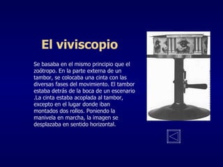 El viviscopio Se basaba en el mismo principio que el zoótropo. En la parte externa de un tambor, se colocaba una cinta con las diversas fases del movimiento. El tambor estaba detrás de la boca de un escenario .La cinta estaba acoplada al tambor, excepto en el lugar donde iban montados dos rollos. Poniendo la manivela en marcha, la imagen se desplazaba en sentido horizontal. 
