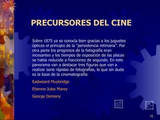 PRECURSORES DEL CINE Sobre 1875 ya se conocía bien gracias a los juguetes ópticos el principio de la “persistencia retiniana”. Por otra parte los progresos de la fotografía eran incesantes y los tiempos de exposición de las placas se había reducido a fracciones de segundo. En este panorama van a destacar tres figuras que van a realizar serie rápidas de fotografías, lo que sin duda es la base de la cinematografía: Eadweard Muybridge Etienne-Jules Marey George Demeny 