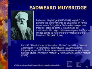 E ADWEARD  M UYBRIDGE Eadweard Muybridge (1830-1904), registró por  primera vez el movimiento de un animal en forma  de secuencia fotográfica. Se hizo famoso por sus  trabajos  sobre la gente y los animales en  m ovimiento. De origen británico emigró a los  E stados  Unidos donde se hizo fotógrafo y trabajó para el  Coast and Geodetic Survey.  Escribió  “ The Attitudes of Animals in Motion   “  en 1881 y  “ Animal Locomotion  “ ( 11 volúmenes, que incluyen 100.000 planchas fotográficas, en 1887). Parte de sus últimos trabajos se publicaron bajo los títulos  “ Animals in Motion   “  y  “ The Human Figure in Motion ”  (1901). WWW:web.inter.nl.net/users/anima/cronoph/motion/index 
