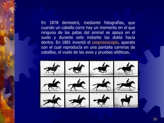 En 1878 demostró, mediante fotografías, que cuando un caballo corre hay un momento en el que ninguna de las patas del animal se apoya en el suelo y durante este instante las dobla hacia dentro. En 1881 inventó el  zoopraxiscopio,  aparato con el cual reproducía en una pantalla carreras de caballos, el vuelo de las aves y pruebas atléticas.  