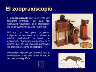 El  zoopraxiscopio  fue un invento del fotógrafo británico  del siglo XIX  Eadweard Muybridge  . Es el predecesor de los proyectores de cine modernos. U tilizaba la luz para proyectar imágenes secuenciales de un disco de cristal, produciendo la ilusión de animación. El principio empleado era el mismo que en los inventos primitivos de proyección, como el zoótropo.  Muybridge   registró por primera vez el movimiento de un animal en forma de secuencia fotográfica.  El zoopraxiscopio 