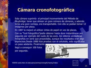 Cámara cronofotográfica Esta cámara suprimía  el principal inconveniente del Método de Muybridge: tener que alinear un gran número de cámaras, y además tenía una gran ventaja, era transportable. Con ella se podían tomar 12 imágenes por placa.  En 1887 la mejoró al utilizar cintas de papel en vez de placas. Con su “fusil fotográfico”podía obtener hasta doce instantáneas por segundo por ejemplo del vuelo de las aves. Así obtenía verdaderas fotografías en serie que proyectaba, aunque los resultados eran algo imprecisos.Desde 1888 hizo pruebas con el celuloide, esto significaba un paso adelante. Finalmente  llegó a conseguir 100 fotos  por segundo. WWW:web.inter.nl.net/users/anima/cronoph/marey/index 