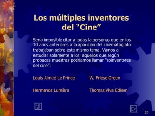 Los múltiples inventores del “Cine” Sería imposible citar a todas la personas que en los 10 años anteriores a la aparición del cinematógrafo trabajaban sobre este mismo tema. Vamos a estudiar solamente a los  aquellos que según probadas muestras podríamos llamar “coinventores del cine”: Louis Aimeé Le Prince W. Friese-Green Hermanos Lumière Thomas Alva Edison 