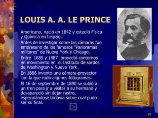 LOUIS A. A. LE PRINCE Americano, nació en 1842 y estudió Física y Química en Leipzig. Antes de investigar sobre las cámaras fue empresario de los famosos “Panoramas militares” de Nueva York y Chicago. Entre  1885 y 1887  proyectó contornos en movimiento en  el Instituto de sordos de Washington y Nueva York . En 1888 inventó una cámara-proyector con la que rodó algunos fotogramas. El 16 de septiembre de 1890 se subió a un tren para ir a visitar a su hermano y desapareció sin dejar rastro, especulándose todavía sobre cual pudo ser su final. 