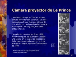 Cámara proyector de Le Prince Le Prince construyó en 1887 su primera cámara-proyector con 16 lentes. En 1888 confeccionó otra en forma de cámara de una sola lente, con la cual podían tomarse 20 imágenes  por segundo, utilizando cinta perforada. Las películas tomadas por él en 1888, muestran el paso del puente de Leeds y una escena en el césped de su casa.Su fecha está garantizada pues en la cinta aparece su suegra  que murió en octubre de 1888. WWW:web.inter.nl.net/users/anima/pre-cinema/leprince/index 