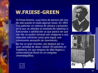 W.FRIESE-GREEN W.Friese-Greene, cuya fama de pionero del cine ha sido puesta en duda algunas veces. En 1893 hizo patentar un sistema de cámara y proyector en la que ya utilizaba el celuloide.No sabemos si funcionaba a satisfacción ya que parece ser que con ella no podían tomarse aún imágenes a una velocidad suficiente como para lograr una convincente sensación de movimiento. No fue un gran inventor, pro destacó por su gran cantidad de ideas: realizó 78 patentes en Inglaterra, sin que ninguna de ellas llegara a comercializarse.Murió en un congreso cinematográfico. 