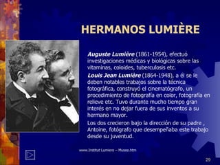 HERMANOS LUMIÈRE Auguste Lumière  (1861-1954), efectuó investigaciones médicas y biológicas sobre las vitaminas, coloides, tuberculosis etc. Louis Jean Lumière  (1864-1948), a él se le deben notables trabajos sobre la técnica fotográfica, construyó el cinematógrafo, un procedimiento de fotografía en color, fotografía en relieve etc. Tuvo durante mucho tiempo gran interés en no dejar fuera de sus inventos a su hermano mayor. Los dos crecieron bajo la dirección de su padre , Antoine, fotógrafo que desempeñaba este trabajo desde su juventud. www. Institut Lumiere – Musee . htm 