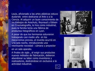 Louis, aficionado a las artes plásticas estuvo dudando  entre dedicarse al Arte o a la Ciencia. Al adquirir un buen conocimiento de los trabajos de Anschutz, Reynaud y Edison en Cinematografía, lo hizo como industrial, pues la familia tenía una fábrica de productos fotográficos en Lyon. A pesar de que los hermanos estuvieron trabajando casi medio año  en los mecanismos previos, el invento ocurrió en una sola noche, introduciendo una interesante novedad : cámara y proyector en un solo aparato. A finales de siglo , al exigir sus productos nuevos métodos de fabricación, debieron abandonar su labor como inventores y realizadores, dedicándose en exclusiva a la actividad industrial. 
