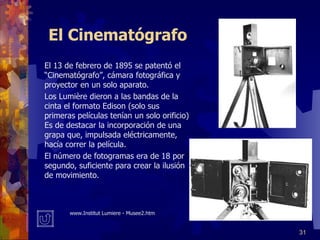 El Cinematógrafo El 13 de febrero de 1895 se patentó el “Cinematógrafo”, cámara fotográfica y proyector en un solo aparato. Los Lumière dieron a las bandas de la cinta el formato Edison (solo sus primeras películas tenían un solo orificio) Es de destacar la incorporación de una grapa que, impulsada eléctricamente, hacía correr la película. El número de fotogramas era de 18 por segundo, suficiente para crear la ilusión de movimiento. www. Institut Lumiere - Musee2.htm 