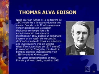 THOMAS ALVA EDISON Nació en Milan (Ohio) el 11 de febrero de 1847 y solo fue a la escuela durante tres meses. Cuando tenía 12 años empezó a vender periódicos en la estación dedicando su tiempo libre a la experimentación con aparatos mecánicos.En 1862 publicó un semanario impreso en un vagón de mercancías, dedicando mas tarde todos sus esfuerzos a la investigación: creó un sistema telegráfico automático, en 1877 anunció la invención del fonógrafo, mas tarde su bombilla eléctrica incandescente y en 1888 inventó el Kinetoscopio . Tras varias condecoraciones en USA, Francia y el reino Unido, murió en 1931 